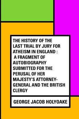 The History of the Last Trial by Jury for Atheism in England: A Fragment of Autobiography Submitted for the Perusal of Her Majesty's Attorney-General and the British Clergy - Holyoake, George Jacob