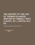 The History of the Life of Thomas Ellwood, Written by Himself, with a Suppl. by J. Wyeth, 6th Ed