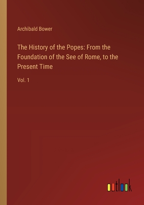 The History of the Popes: From the Foundation of the See of Rome, to the Present Time: Vol. 1 - Bower, Archibald