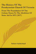 The History Of The Presbyterian Church Of Victoria: From The Foundation Of The Colony Down To The Abolition Of State Aid In 1875 (1877)