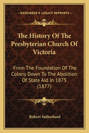 The History Of The Presbyterian Church Of Victoria: From The Foundation Of The Colony Down To The Abolition Of State Aid In 1875 (1877)