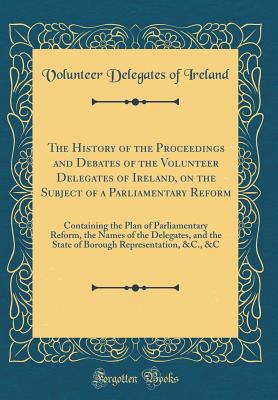 The History of the Proceedings and Debates of the Volunteer Delegates of Ireland, on the Subject of a Parliamentary Reform: Containing the Plan of Parliamentary Reform, the Names of the Delegates, and the State of Borough Representation, &c., &c - Ireland, Volunteer Delegates of