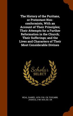 The History of the Puritans, or Protestant Non-conformists, With an Account of Their Principles; Their Attempts for a Further Reformation in the Church; Their Sufferings; and the Lives and Characters of Their Most Considerable Divines - Neal, Daniel, and Toulmin, Joshua