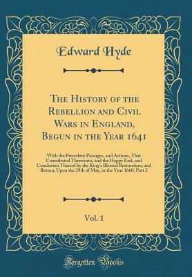 The History of the Rebellion and Civil Wars in England, Begun in the Year 1641, Vol. 1: With the Precedent Passages, and Actions, That Contributed Thereunto, and the Happy End, and Conclusion Thereof by the King's Blessed Restoration, and Return, Upon the - Hyde, Edward