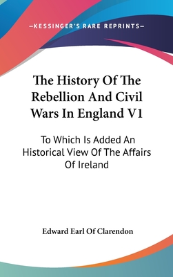 The History Of The Rebellion And Civil Wars In England V1: To Which Is Added An Historical View Of The Affairs Of Ireland - Clarendon, Edward Earl of