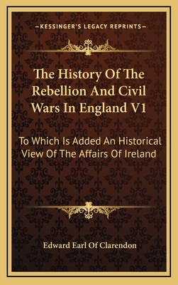 The History of the Rebellion and Civil Wars in England V1: To Which Is Added an Historical View of the Affairs of Ireland - Clarendon, Edward Earl of