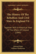 The History of the Rebellion and Civil Wars in England V6: Together with a Historical View of the Affairs of Ireland (1849)