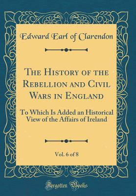 The History of the Rebellion and Civil Wars in England, Vol. 6 of 8: To Which Is Added an Historical View of the Affairs of Ireland (Classic Reprint) - Clarendon, Edward Earl of