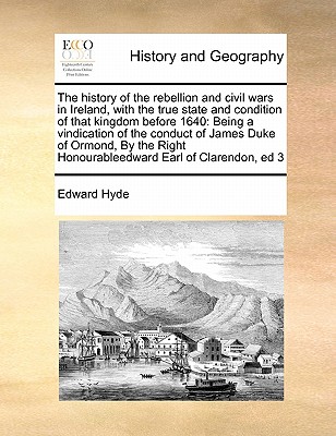 The History of the Rebellion and Civil Wars in Ireland, with the True State and Condition of That Kingdom Before 1640: Being a Vindication of the Conduct of James Duke of Ormond, by the Right Honourableedward Earl of Clarendon, Ed 3 - Hyde, Edward