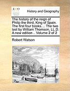The History of the Reign of Philip the Third, King of Spain. The First Four Books, by Robert Watson, ... The two Last, by William Thomson, ... Third Edition. .. of 2; Volume 2