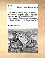 The History of the Reign of Philip the Third, King of Spain. the First Four Books, by Robert Watson, ... the Two Last, by William Thomson, ... Third Edition. .. Volume 2 of 2