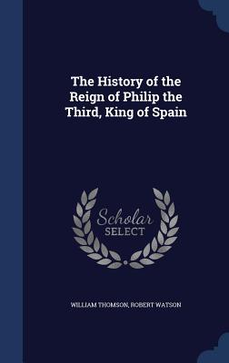 The History of the Reign of Philip the Third, King of Spain - Thomson, William, Sir, and Watson, Robert