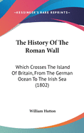 The History of the Roman Wall: Which Crosses the Island of Britain, from the German Ocean to the Irish Sea, Describing Its Antient State, and Its Appearance in the Year 1801