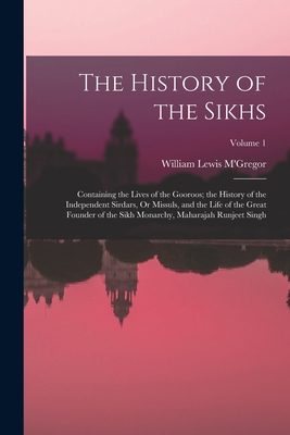 The History of the Sikhs: Containing the Lives of the Gooroos; the History of the Independent Sirdars, Or Missuls, and the Life of the Great Founder of the Sikh Monarchy, Maharajah Runjeet Singh; Volume 1 - M'Gregor, William Lewis