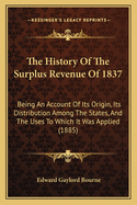 The History Of The Surplus Revenue Of 1837: Being An Account Of Its Origin, Its Distribution Among The States, And The Uses To Which It Was Applied (1885)