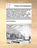 The History of the Town and County of Poole; Compiled from Hutchins's History of the County of Dorset; ... to Which Is Affixed, a Chronological List of Mayors, from the Year 1490 ... with Additions and Corrections, by the Editor