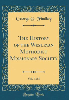 The History of the Wesleyan Methodist Missionary Society, Vol. 1 of 5 (Classic Reprint) - Findlay, George G