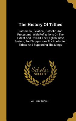 The History Of Tithes: Patriarchal, Levitical, Catholic, And Protestant: With Reflections On The Extent And Evils Of The English Tithe System, And Suggestions For Abolishing Tithes, And Supporting The Clergy - Thorn, William