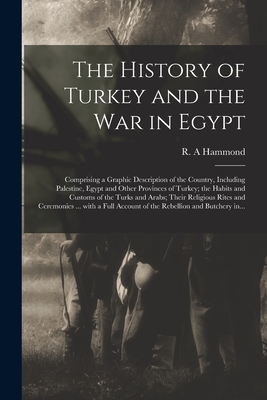 The History of Turkey and the War in Egypt [microform]: Comprising a Graphic Description of the Country, Including Palestine, Egypt and Other Provinces of Turkey; the Habits and Customs of the Turks and Arabs; Their Religious Rites and Ceremonies ...... - Hammond, R A (Creator)