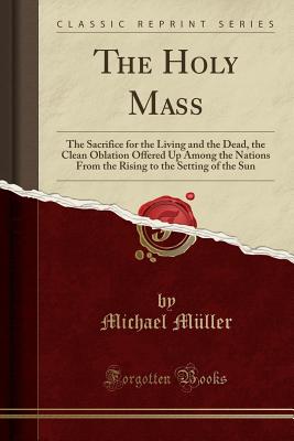 The Holy Mass: The Sacrifice for the Living and the Dead, the Clean Oblation Offered Up Among the Nations from the Rising to the Setting of the Sun (Classic Reprint) - Muller, Michael