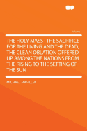 The Holy Mass: The Sacrifice for the Living and the Dead, the Clean Oblation Offered Up Among the Nations from the Rising to the Setting of the Sun