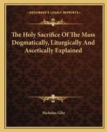 The Holy Sacrifice of the Mass Dogmatically, Liturgically and Ascetically Explained