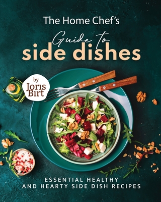 The Home Chef's Guide to Side Dishes: Essential Healthy and Hearty Side Dish Recipes - Birt, Joris