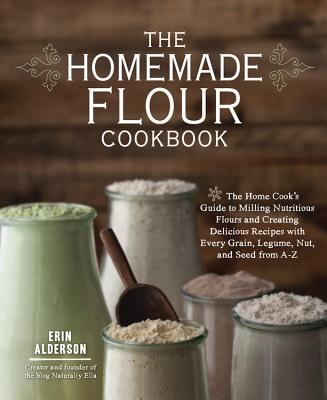 The Homemade Flour Cookbook: The Home Cook's Guide to Milling Nutritious Flours and Creating Delicious Recipes with Every Grain, Legume, Nut, and Seed from A-Z - Alderson, Erin