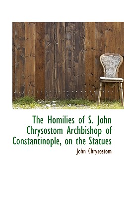 The Homilies of S. John Chrysostom Archbishop of Constantinople, on the Statues - Chrysostom, John, St.