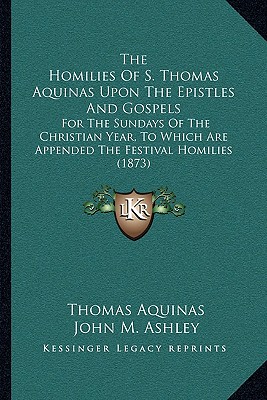 The Homilies Of S. Thomas Aquinas Upon The Epistles And Gospels: For The Sundays Of The Christian Year, To Which Are Appended The Festival Homilies (1873) - Aquinas, Thomas, St., and Ashley, John M (Translated by)