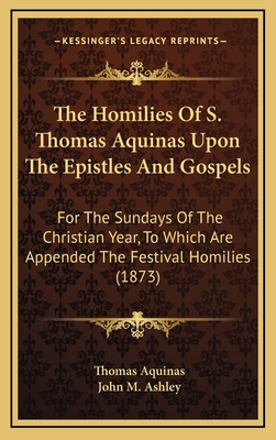 The Homilies of S. Thomas Aquinas Upon the Epistles and Gospels: For the Sundays of the Christian Year, to Which Are Appended the Festival Homilies (1873) - Aquinas, Thomas, St., and Ashley, John M (Translated by)