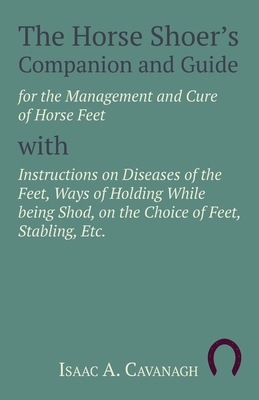 The Horse Shoer's Companion and Guide for the Management and Cure of Horse Feet with Instructions on Diseases of the Feet, Ways of Holding While being Shod, on the Choice of Feet, Stabling, Etc. - Cavanagh, Isaac A