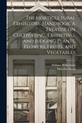 The Horticultural Exhibitors' Handbook. A Treatise on Cultivating, Exhibiting, and Judging Plants, Flowers, Fruits, and Vegetables - Williamson, William, and Dunn, Malcolm