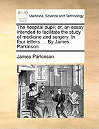 The Hospital Pupil; or, an Essay Intended to Facilitate the Study of Medicine and Surgery. In Four Letters. ... By James Parkinson