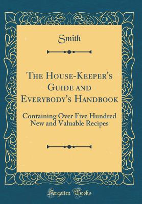 The House-Keeper's Guide and Everybody's Handbook: Containing Over Five Hundred New and Valuable Recipes (Classic Reprint) - Smith, Smith