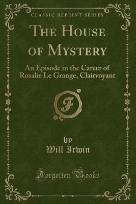 The House of Mystery: An Episode in the Career of Rosalie Le Grange, Clairvoyant (Classic Reprint) - Irwin, Will