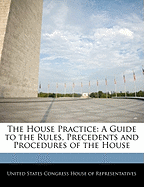 The House Practice: A Guide to the Rules, Precedents and Procedures of the House - Scholar's Choice Edition