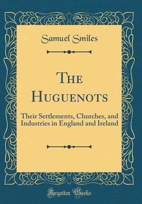 The Huguenots: Their Settlements, Churches, and Industries in England and Ireland (Classic Reprint) - Smiles, Samuel