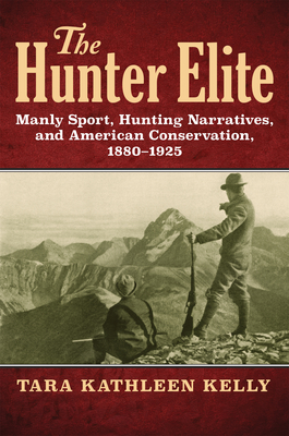 The Hunter Elite: Manly Sport, Hunting Narratives, and American Conservation, 1880-1925 - Tara Kathleen Kelly