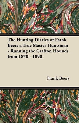 The Hunting Diaries of Frank Beers a True Master Huntsman - Running the Grafton Hounds from 1870 - 1890 - Beers, Frank