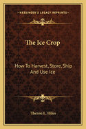The Ice Crop: How to Harvest, Store, Ship and Use Ice, a Complete Practical Treatise for ... All Interested in Ice Houses, Cold Storage and the Handling or Use of Ice in Any Way, Including Many Recipes for Iced Dishes and Beverages