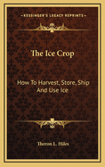 The Ice Crop: How to Harvest, Store, Ship and Use Ice, a Complete Practical Treatise for ... All Interested in Ice Houses, Cold Storage and the Handling or Use of Ice in Any Way, Including Many Recipes for Iced Dishes and Beverages