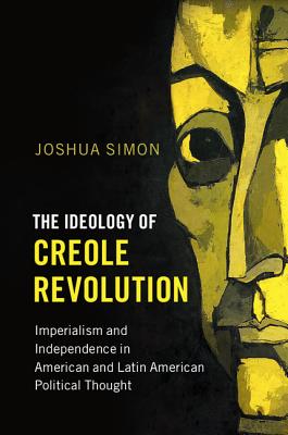 The Ideology of Creole Revolution: Imperialism and Independence in American and Latin American Political Thought - Simon, Joshua