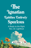 The Ignatian Epistles Entirely Spurious A Reply to the Right Rev. Dr. Lightfoot