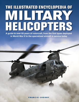 The Illustrated Encyclopedia of Military Helicopters: A Guide to Over 80 Years of Rotorcraft, from the First Types Deployed in World War II to the Specialized Aircraft in Service Today - Crosby, Francis