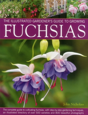 The Illustrated Gardener's Guide to Growing Fuchsias: The Complete Guide to Cultivating Fuchsias, with Step-By-Step Gardening Techniques, an Illustrated Directory of Over 500 Varieties and 800 Beautiful Photographs - Nicholass, John