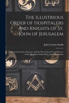 The Illustrious Order of Hospitalers and Knights of St. John of Jerusalem; Peter Gerard, the Founder, and the Three Great Grand Masters of the Illustrious Order of St. John of Jerusalem - Smith, John Corson