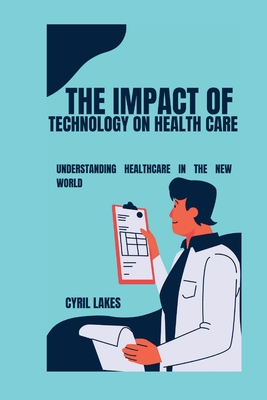 The Impact of Technology on Health Care: Understanding Healthcare in the New World - Lakes, Cyril