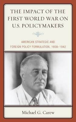 The Impact of the First World War on U.S. Policymakers: American Strategic and Foreign Policy Formulation, 1938-1942 - Carew, Michael G.