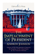 The Impeachment of President Andrew Johnson - History of the First Attempt to Impeach the President of the United States & the Trial That Followed: Actions of the House of Representatives & Trial by the Senate for High Crimes and Misdemeanors in Office